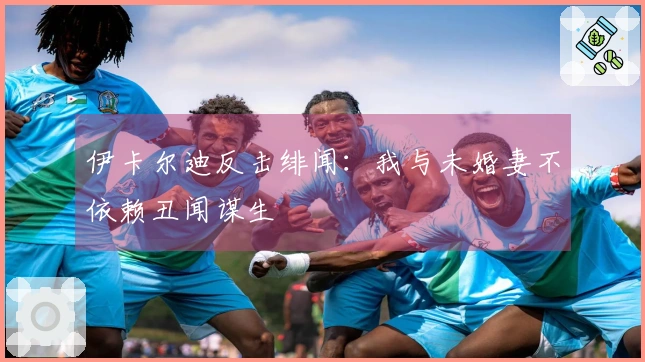 伊卡尔迪反击绯闻：我与未婚妻不依赖丑闻谋生