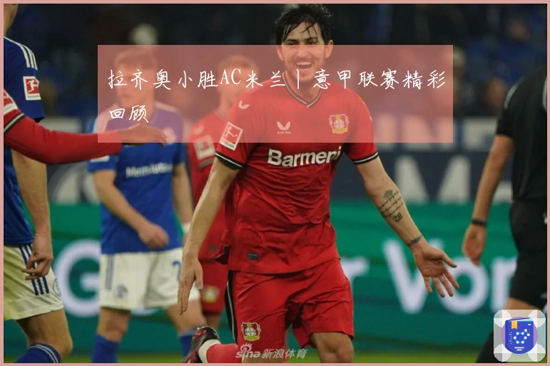 拉齐奥小胜AC米兰丨意甲联赛精彩回顾