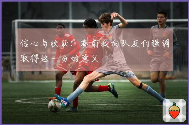 信心与收获：赛前我向队友们强调取得这一分的意义