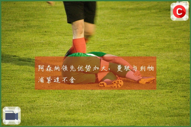 阿森纳领先优势加大，曼联与利物浦紧追不舍