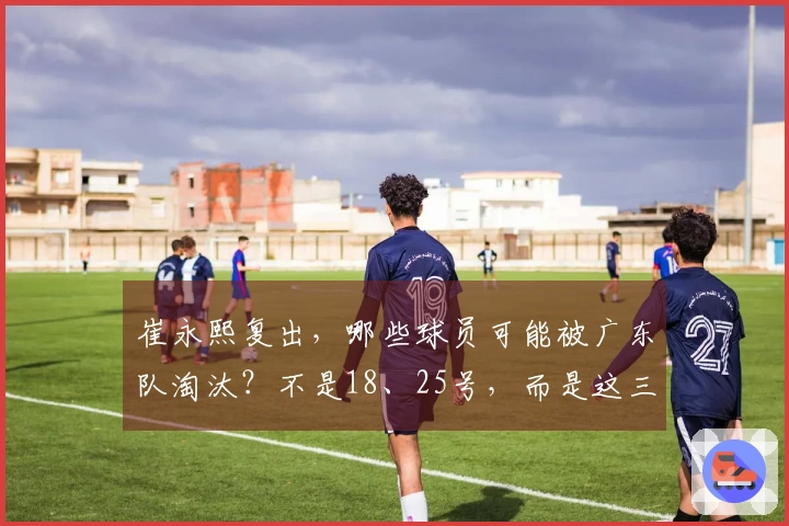 崔永熙复出，哪些球员可能被广东队淘汰？不是18、25号，而是这三位