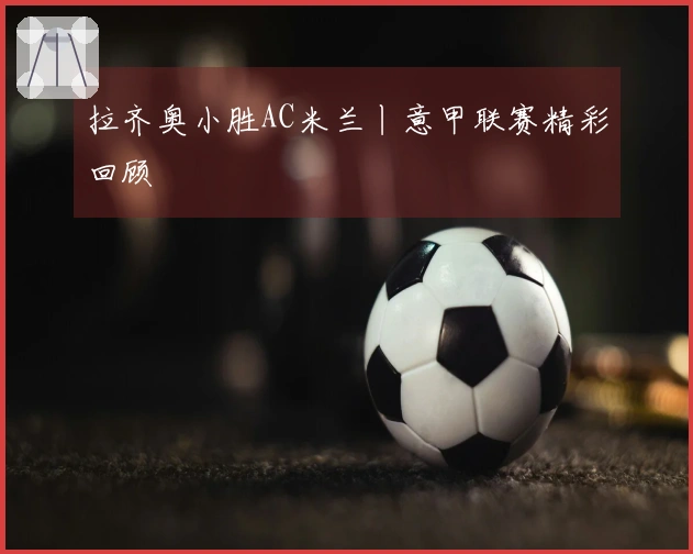 拉齐奥小胜AC米兰丨意甲联赛精彩回顾