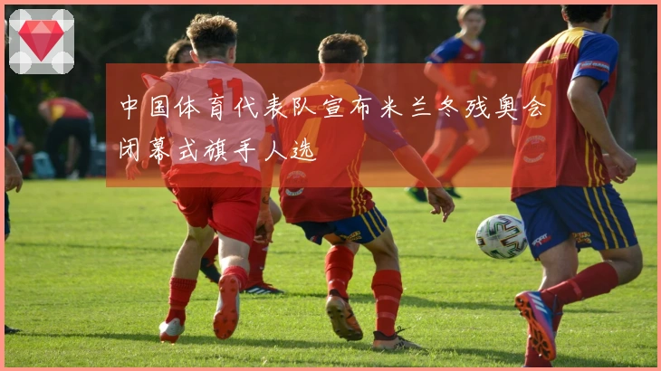 中国体育代表队宣布米兰冬残奥会闭幕式旗手人选