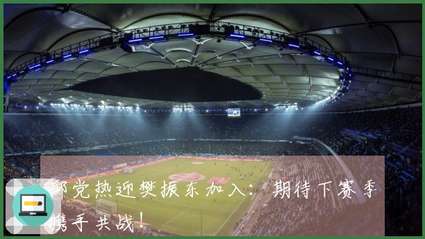 邱党热迎樊振东加入：期待下赛季携手共战！