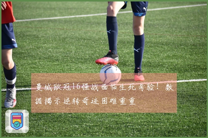 曼城欧冠16强战面临生死考验！数据揭示逆转奇迹困难重重