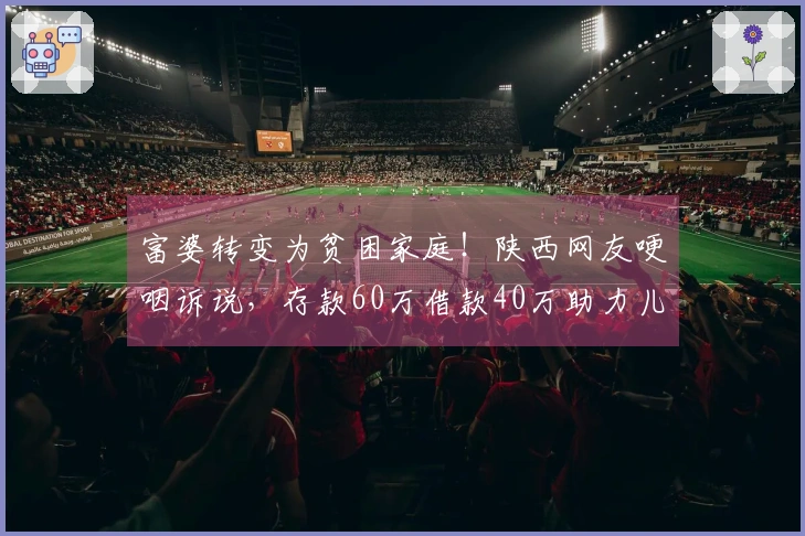 富婆转变为贫困家庭！陕西网友哽咽诉说，存款60万借款40万助力儿子在上海置业