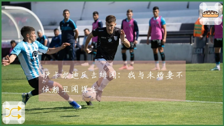 伊卡尔迪反击绯闻：我与未婚妻不依赖丑闻谋生