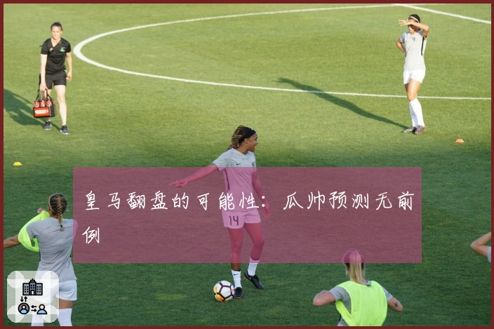 皇马翻盘的可能性：瓜帅预测无前例