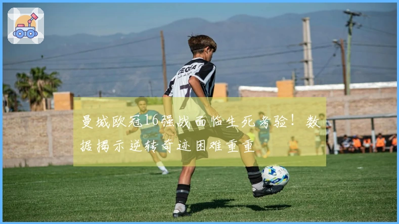 曼城欧冠16强战面临生死考验！数据揭示逆转奇迹困难重重